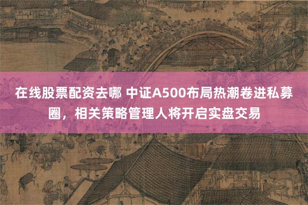 在线股票配资去哪 中证A500布局热潮卷进私募圈，相关策略管理人将开启实盘交易