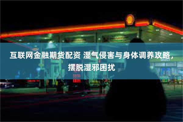 互联网金融期货配资 湿气侵害与身体调养攻略，摆脱湿邪困扰