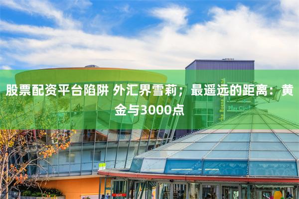 股票配资平台陷阱 外汇界雪莉；最遥远的距离：黄金与3000点