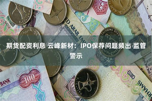 期货配资利息 云峰新材：IPO保荐问题频出 监管警示