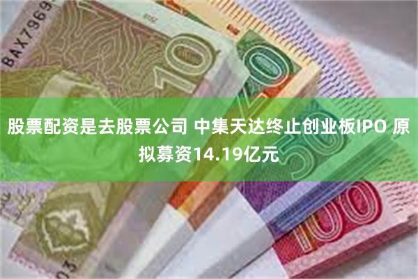股票配资是去股票公司 中集天达终止创业板IPO 原拟募资14.19亿元