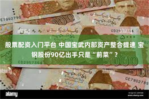 股票配资入门平台 中国宝武内部资产整合提速 宝钢股份90亿出手只是“前菜”？