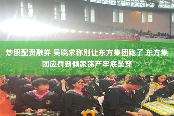 炒股配资融券 吴晓求称别让东方集团跑了 东方集团应罚到倾家荡产牢底坐穿