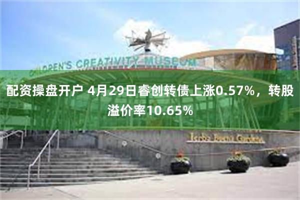 配资操盘开户 4月29日睿创转债上涨0.57%，转股溢价率10.65%