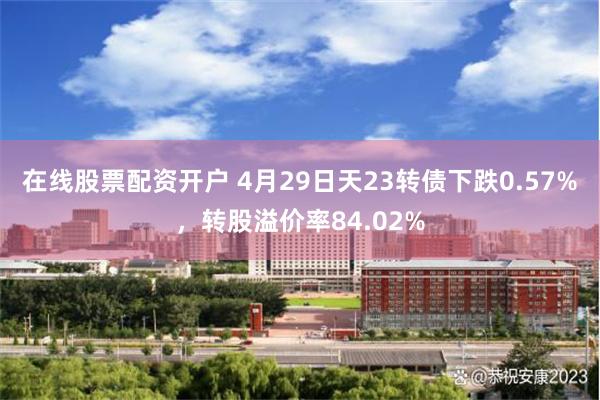在线股票配资开户 4月29日天23转债下跌0.57%，转股溢价率84.02%