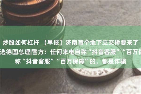 炒股如何杠杆 【早报】济南首个地下立交桥要来了|默茨经两轮投票当选德国总理|警方：任何来电自称“抖音客服”“百万保障”的，都是诈骗