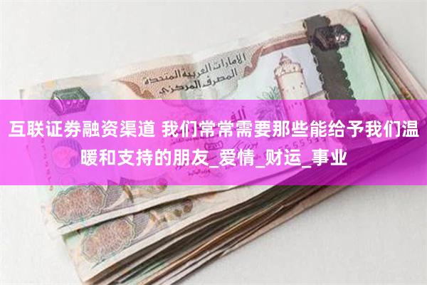 互联证劵融资渠道 我们常常需要那些能给予我们温暖和支持的朋友_爱情_财运_事业