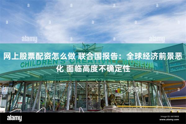 网上股票配资怎么做 联合国报告：全球经济前景恶化 面临高度不确定性