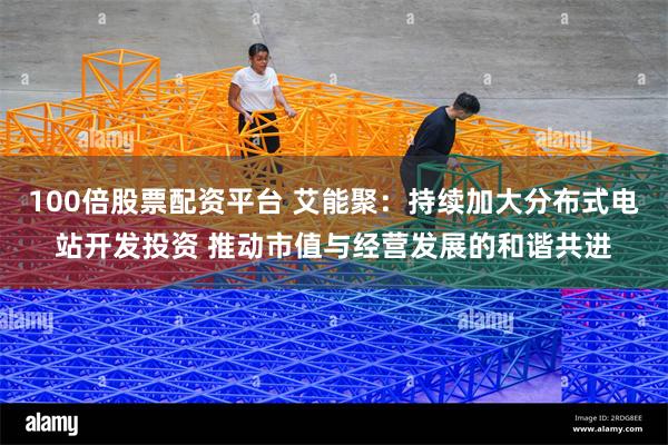 100倍股票配资平台 艾能聚：持续加大分布式电站开发投资 推动市值与经营发展的和谐共进