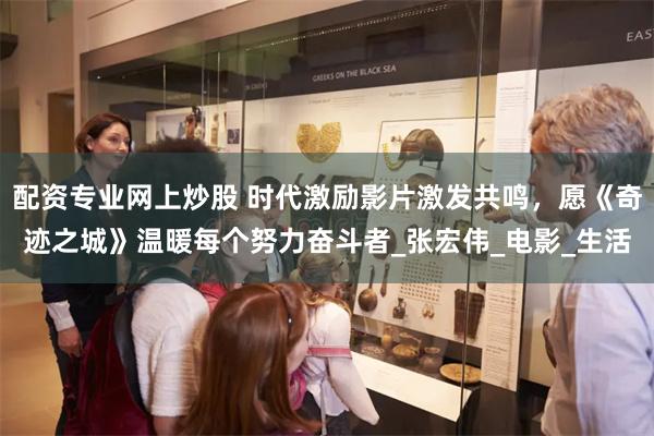 配资专业网上炒股 时代激励影片激发共鸣，愿《奇迹之城》温暖每个努力奋斗者_张宏伟_电影_生活