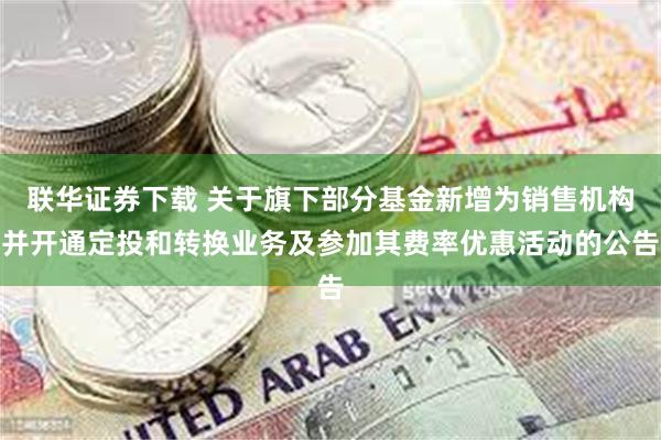 联华证券下载 关于旗下部分基金新增为销售机构并开通定投和转换业务及参加其费率优惠活动的公告