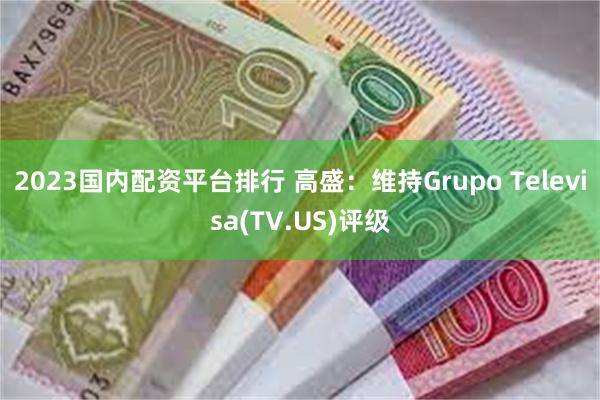 2023国内配资平台排行 高盛：维持Grupo Televisa(TV.US)评级