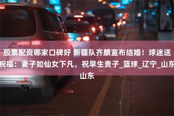 股票配资哪家口碑好 新疆队齐麟宣布结婚！球迷送祝福：妻子如仙女下凡，祝早生贵子_篮球_辽宁_山东