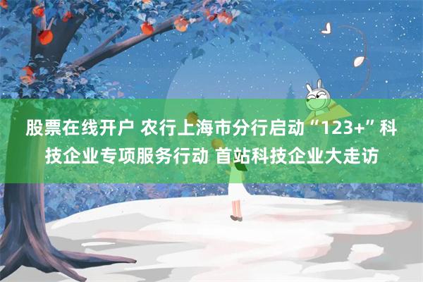 股票在线开户 农行上海市分行启动“123+”科技企业专项服务行动 首站科技企业大走访