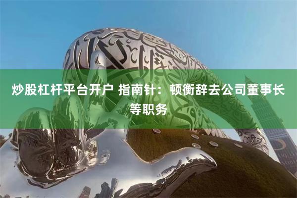 炒股杠杆平台开户 指南针：顿衡辞去公司董事长等职务