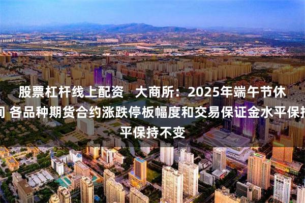 股票杠杆线上配资   大商所：2025年端午节休市期间 各品种期货合约涨跌停板幅度和交易保证金水平保持不变