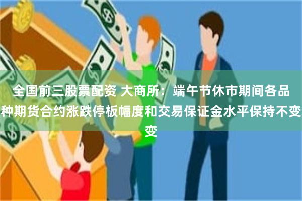 全国前三股票配资 大商所：端午节休市期间各品种期货合约涨跌停板幅度和交易保证金水平保持不变