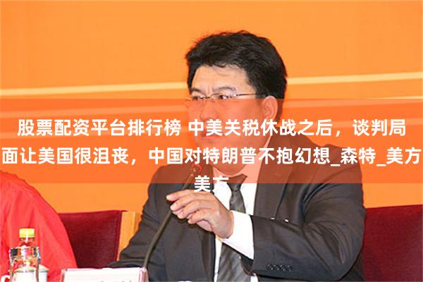 股票配资平台排行榜 中美关税休战之后，谈判局面让美国很沮丧，中国对特朗普不抱幻想_森特_美方