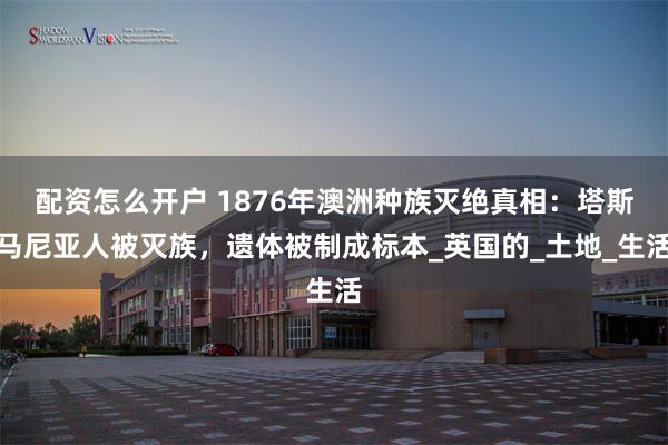 配资怎么开户 1876年澳洲种族灭绝真相：塔斯马尼亚人被灭族，遗体被制成标本_英国的_土地_生活
