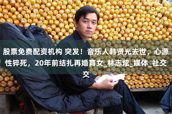 股票免费配资机构 突发！音乐人韩贤光去世，心源性猝死，20年前结扎再婚育女_林志炫_媒体_社交