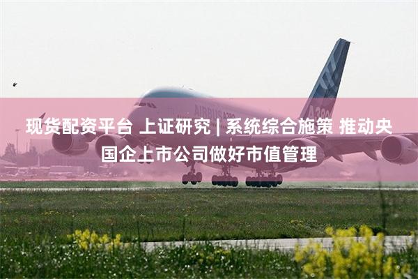 现货配资平台 上证研究 | 系统综合施策 推动央国企上市公司做好市值管理