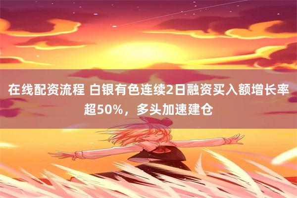 在线配资流程 白银有色连续2日融资买入额增长率超50%，多头加速建仓