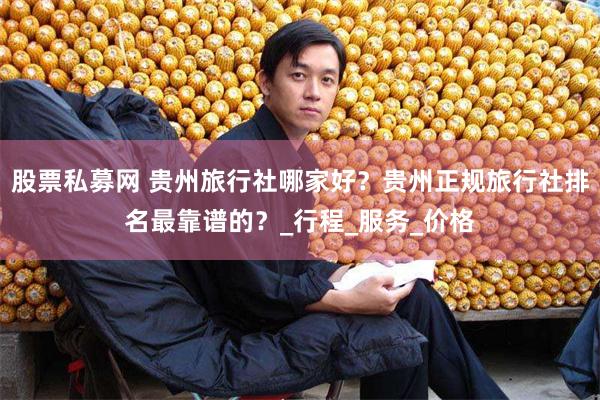 股票私募网 贵州旅行社哪家好？贵州正规旅行社排名最靠谱的？_行程_服务_价格