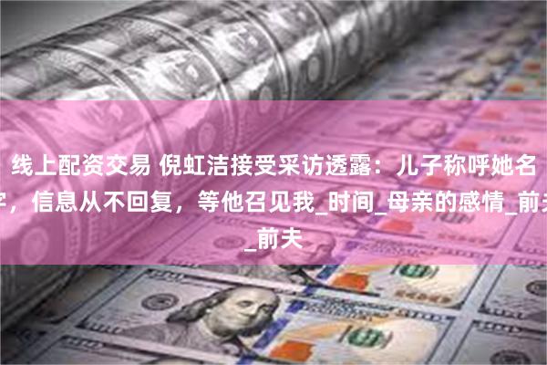 线上配资交易 倪虹洁接受采访透露：儿子称呼她名字，信息从不回复，等他召见我_时间_母亲的感情_前夫
