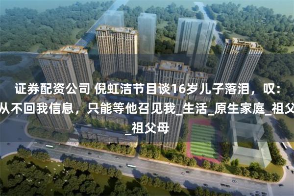 证券配资公司 倪虹洁节目谈16岁儿子落泪，叹：他从不回我信息，只能等他召见我_生活_原生家庭_祖父母