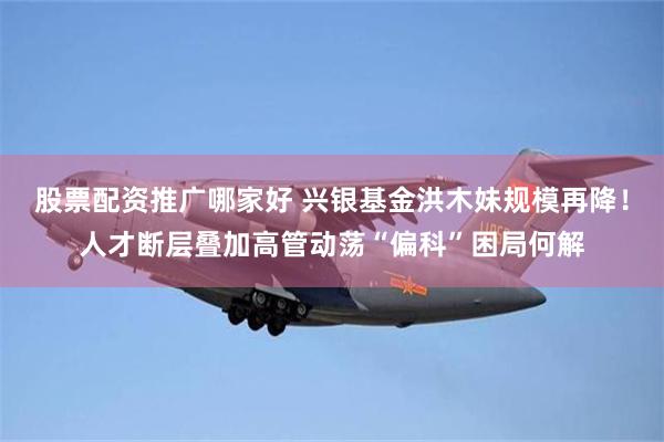 股票配资推广哪家好 兴银基金洪木妹规模再降！人才断层叠加高管动荡“偏科”困局何解