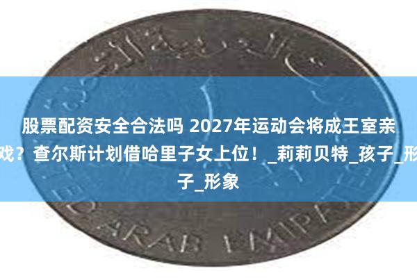 股票配资安全合法吗 2027年运动会将成王室亲情戏？查尔斯计划借哈里子女上位！_莉莉贝特_孩子_形象