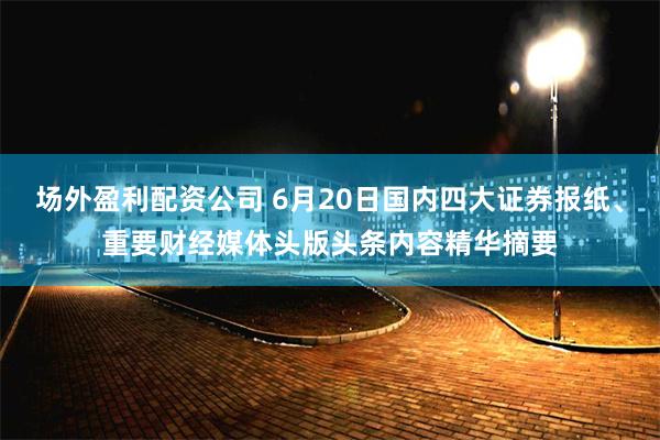 场外盈利配资公司 6月20日国内四大证券报纸、重要财经媒体头版头条内容精华摘要