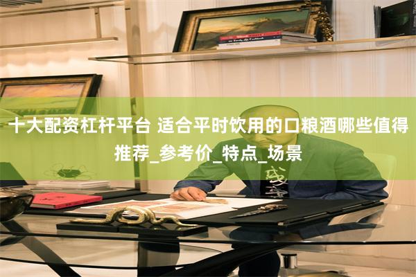 十大配资杠杆平台 适合平时饮用的口粮酒哪些值得推荐_参考价_特点_场景