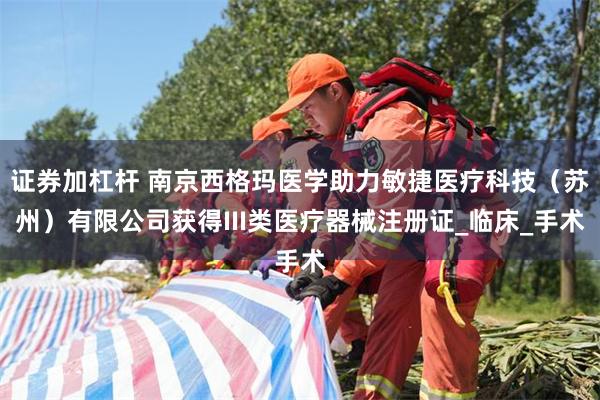 证券加杠杆 南京西格玛医学助力敏捷医疗科技（苏州）有限公司获得III类医疗器械注册证_临床_手术