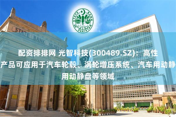配资排排网 光智科技(300489.SZ)：高性能铝合金产品可应用于汽车轮毂、涡轮增压系统、汽车用动静盘等领域