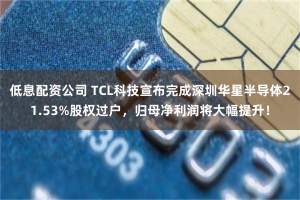 低息配资公司 TCL科技宣布完成深圳华星半导体21.53%股权过户，归母净利润将大幅提升！