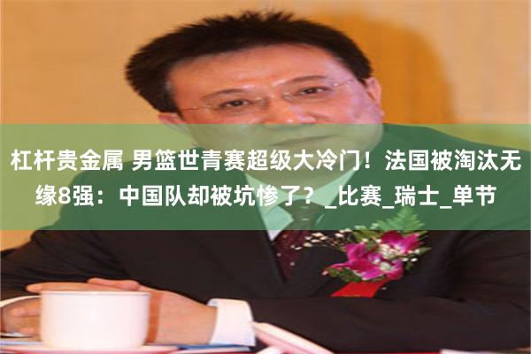 杠杆贵金属 男篮世青赛超级大冷门！法国被淘汰无缘8强：中国队却被坑惨了？_比赛_瑞士_单节