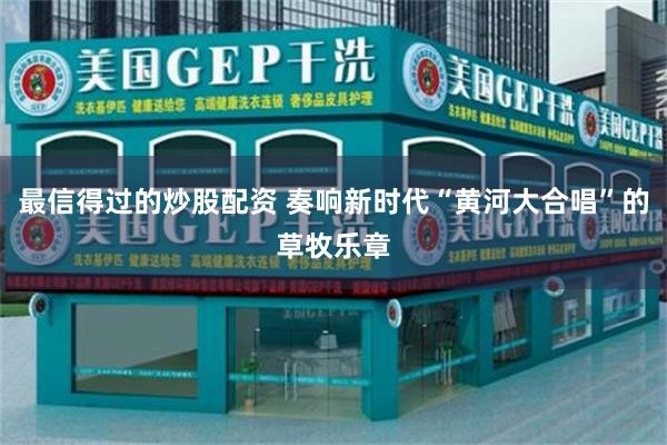 最信得过的炒股配资 奏响新时代“黄河大合唱”的草牧乐章