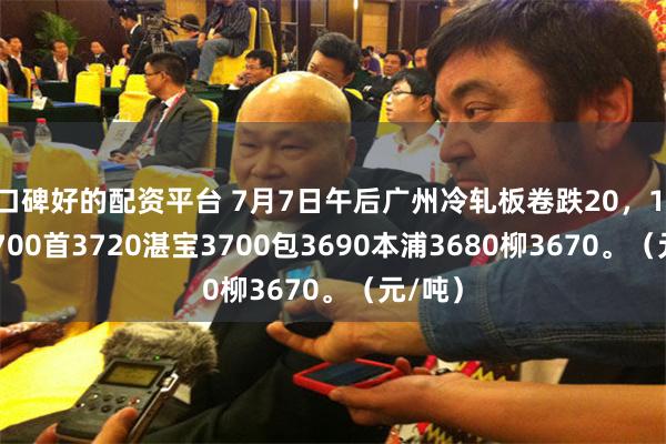 口碑好的配资平台 7月7日午后广州冷轧板卷跌20，1.0鞍3700首3720湛宝3700包3690本浦3680柳3670。（元/吨）