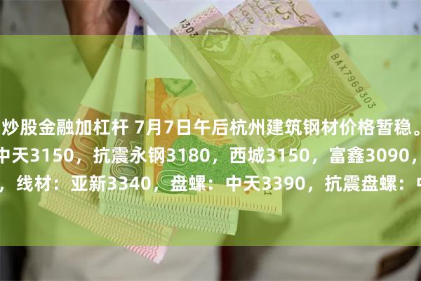 炒股金融加杠杆 7月7日午后杭州建筑钢材价格暂稳。螺纹：沙钢3330，中天3150，抗震永钢3180，西城3150，富鑫3090，浙江誉鑫3100，线材：亚新3340，盘螺：中天3390，抗震盘螺：中新钢铁3310，浙江华宏3330。（元/吨）