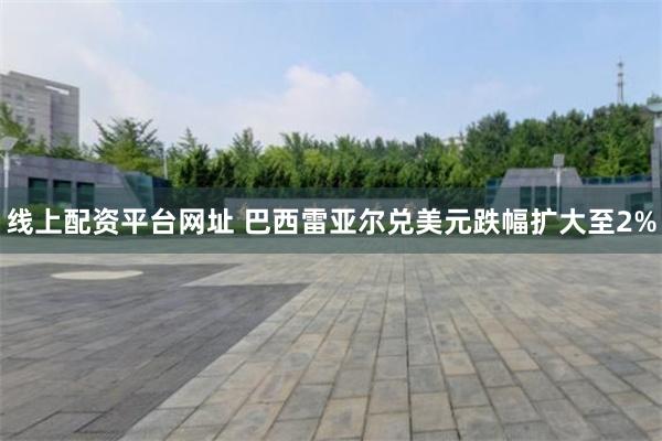 线上配资平台网址 巴西雷亚尔兑美元跌幅扩大至2%