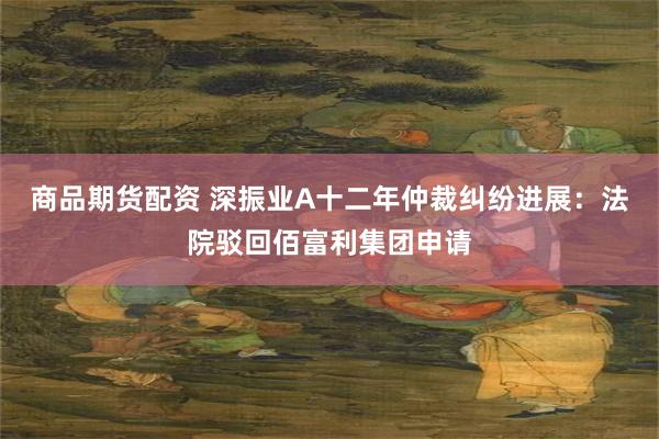商品期货配资 深振业A十二年仲裁纠纷进展：法院驳回佰富利集团申请
