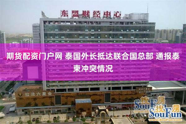 期货配资门户网 泰国外长抵达联合国总部 通报泰柬冲突情况
