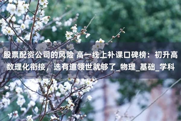 股票配资公司的风险 高一线上补课口碑榜：初升高数理化衔接，选有道领世就够了_物理_基础_学科