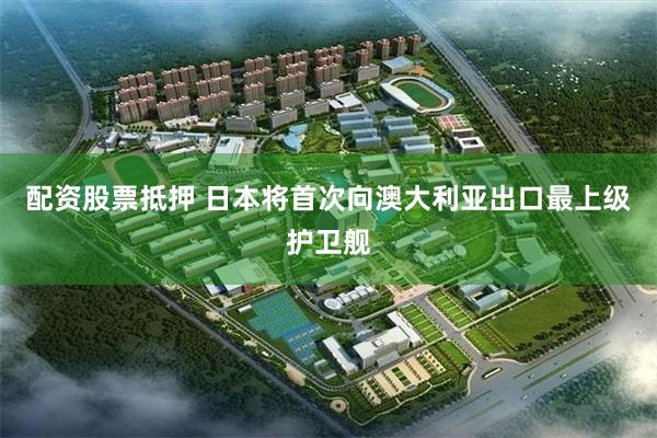 配资股票抵押 日本将首次向澳大利亚出口最上级护卫舰