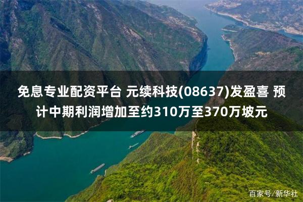 免息专业配资平台 元续科技(08637)发盈喜 预计中期利润增加至约310万至370万坡元