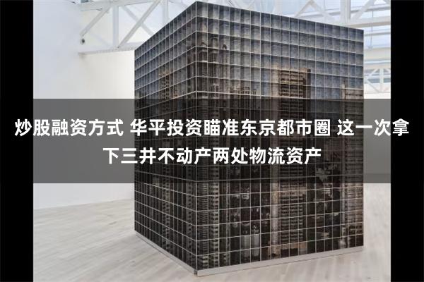 炒股融资方式 华平投资瞄准东京都市圈 这一次拿下三井不动产两处物流资产