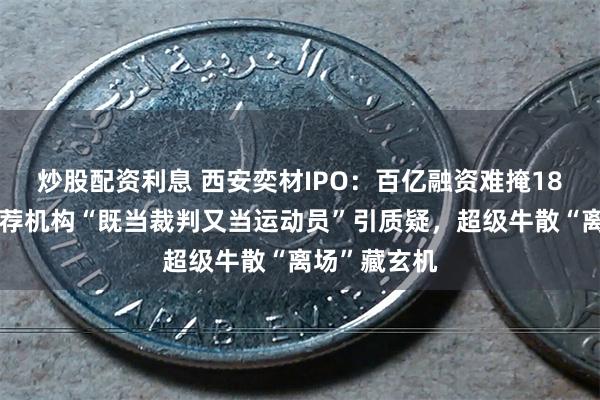 炒股配资利息 西安奕材IPO：百亿融资难掩18亿巨亏，保荐机构“既当裁判又当运动员”引质疑，超级牛散“离场”藏玄机