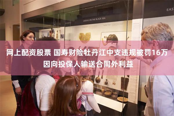 网上配资股票 国寿财险牡丹江中支违规被罚16万 因向投保人输送合同外利益