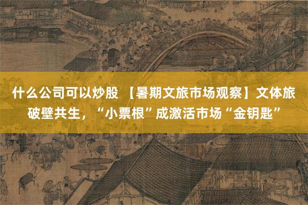 什么公司可以炒股 【暑期文旅市场观察】文体旅破壁共生，“小票根”成激活市场“金钥匙”